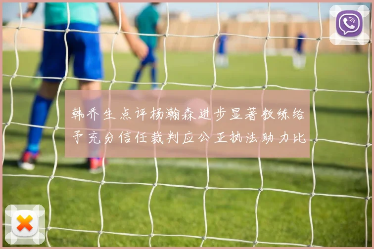 韩乔生点评杨瀚森进步显著教练给予充分信任裁判应公正执法助力比赛发展