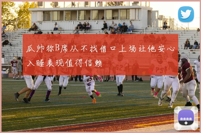 瓜帅称B席从不找借口上场让他安心入睡表现值得信赖