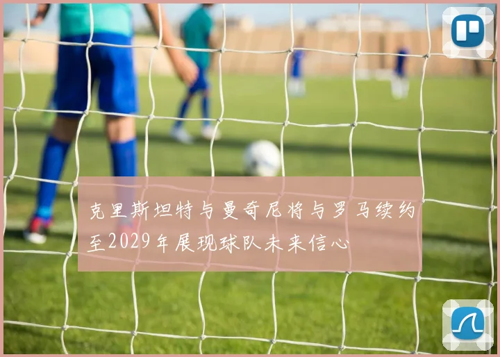 克里斯坦特与曼奇尼将与罗马续约至2029年展现球队未来信心