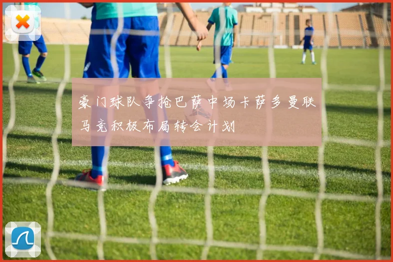 豪门球队争抢巴萨中场卡萨多曼联马竞积极布局转会计划