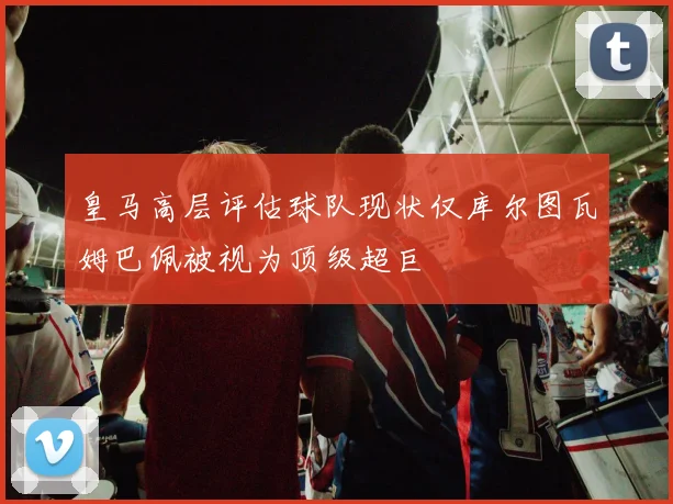 皇马高层评估球队现状仅库尔图瓦姆巴佩被视为顶级超巨